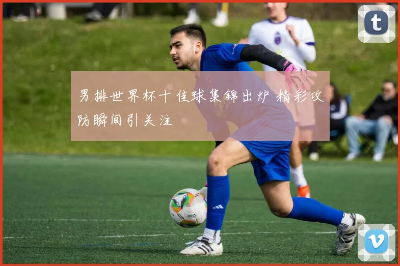 男排世界杯十佳球集锦出炉 精彩攻防瞬间引关注