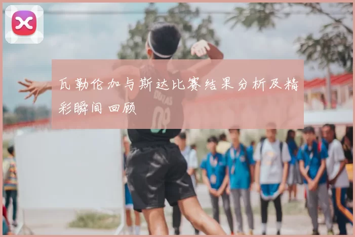 瓦勒伦加与斯达比赛结果分析及精彩瞬间回顾