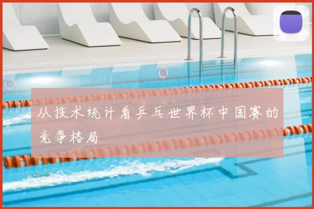 从技术统计看乒乓世界杯中国赛的竞争格局