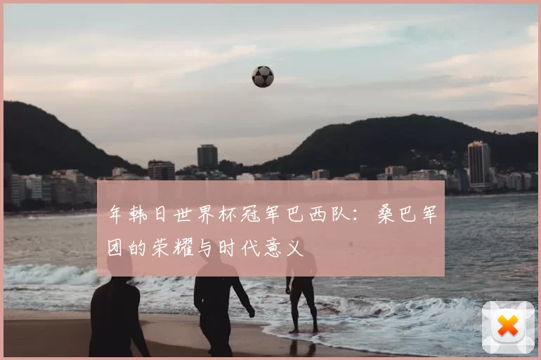 年韩日世界杯冠军巴西队：桑巴军团的荣耀与时代意义