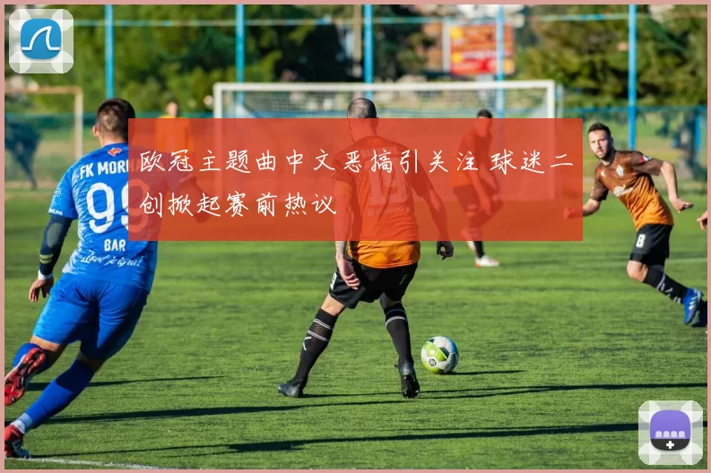 欧冠主题曲中文恶搞引关注 球迷二创掀起赛前热议