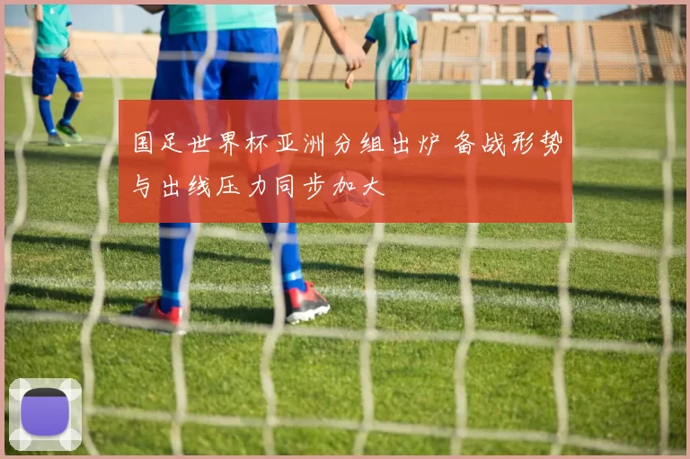 国足世界杯亚洲分组出炉 备战形势与出线压力同步加大
