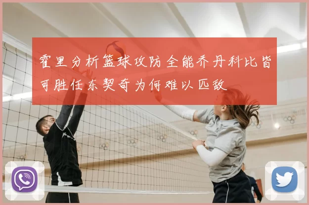 霍里分析篮球攻防全能乔丹科比皆可胜任东契奇为何难以匹敌