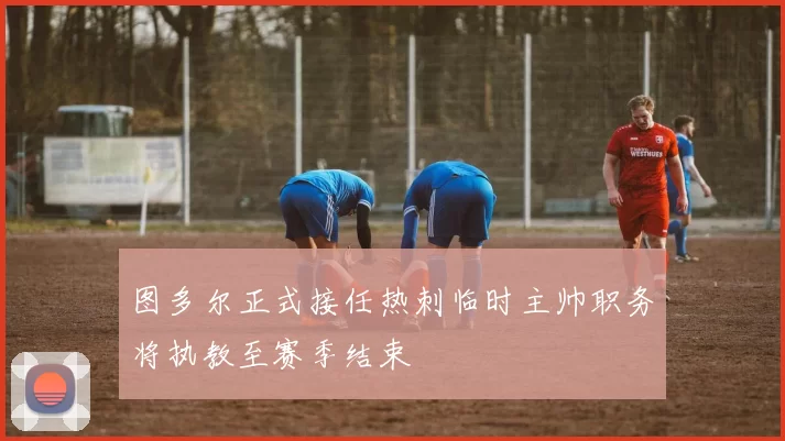 图多尔正式接任热刺临时主帅职务将执教至赛季结束