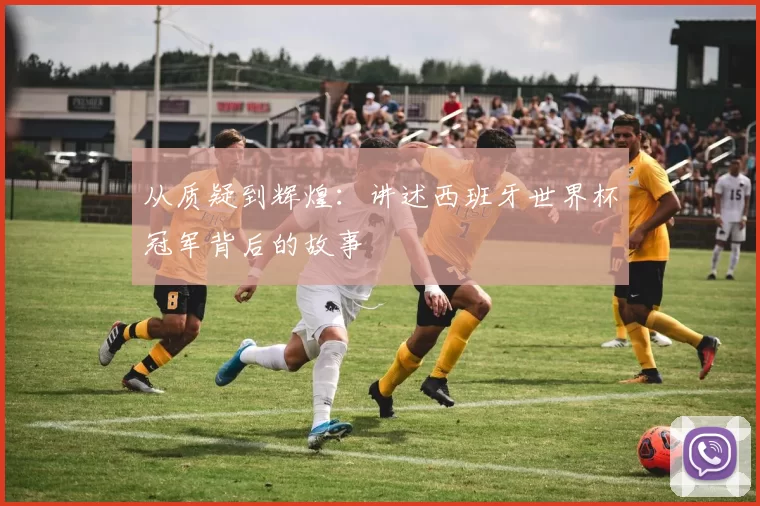 从质疑到辉煌:讲述西班牙世界杯冠军背后的故事