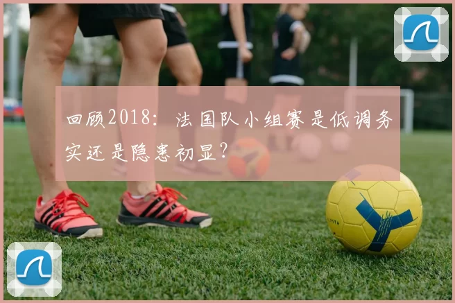 回顾2018:法国队小组赛是低调务实还是隐患初显?