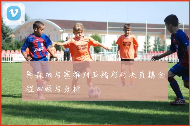 阿森纳与塞维利亚精彩对决直播全程回顾与分析