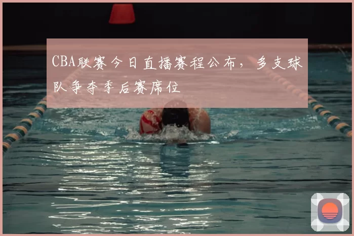 CBA联赛今日直播赛程公布,多支球队争夺季后赛席位