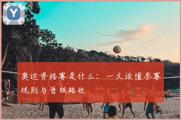 奥运资格赛是什么：一文读懂参赛规则与晋级路径