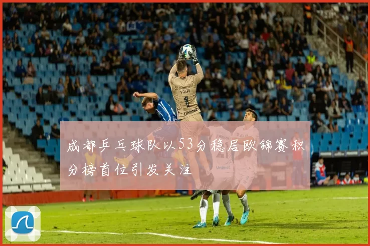 成都乒乓球队以53分稳居欧锦赛积分榜首位引发关注