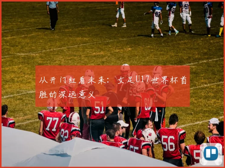 从开门红看未来：女足U17世界杯首胜的深远意义