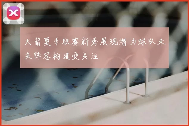 火箭夏季联赛新秀展现潜力球队未来阵容构建受关注