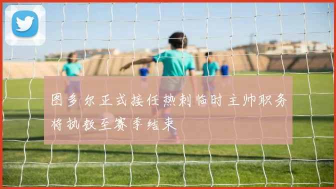 图多尔正式接任热刺临时主帅职务将执教至赛季结束