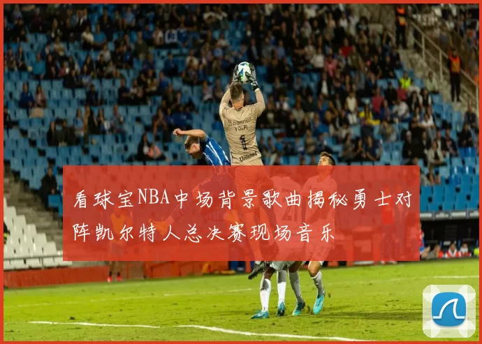 看球宝NBA中场背景歌曲揭秘勇士对阵凯尔特人总决赛现场音乐