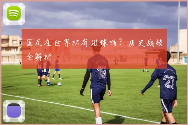 国足在世界杯有进球吗?历史战绩全解析