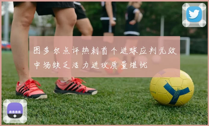 图多尔点评热刺首个进球应判无效中场缺乏活力进攻质量堪忧