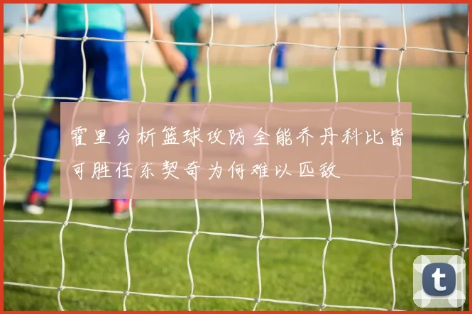 霍里分析篮球攻防全能乔丹科比皆可胜任东契奇为何难以匹敌
