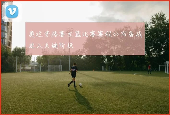 奥运资格赛女篮比赛赛程公布备战进入关键阶段