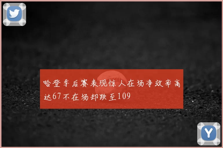 哈登季后赛表现惊人在场净效率高达67不在场却跌至109