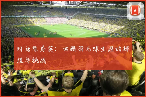 对话陈秀英:回顾羽毛球生涯的辉煌与挑战