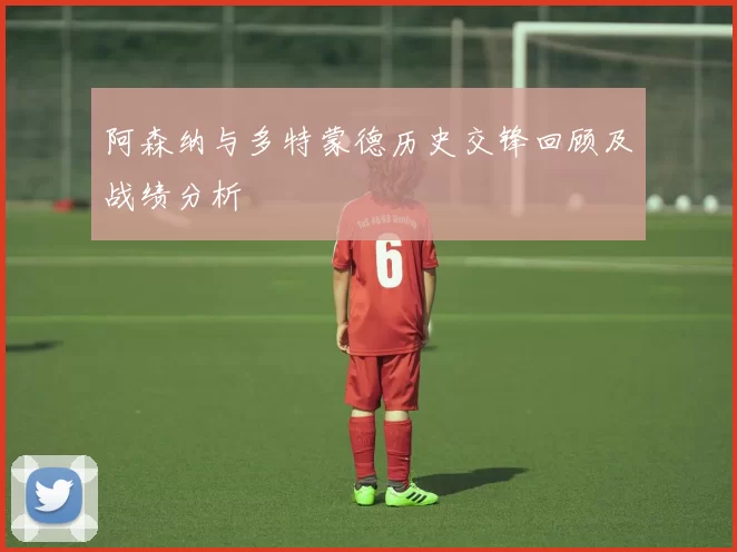 阿森纳与多特蒙德历史交锋回顾及战绩分析