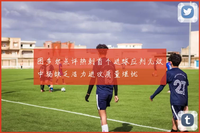 图多尔点评热刺首个进球应判无效中场缺乏活力进攻质量堪忧