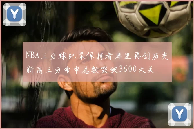 NBA三分球纪录保持者库里再创历史新高三分命中总数突破3600大关