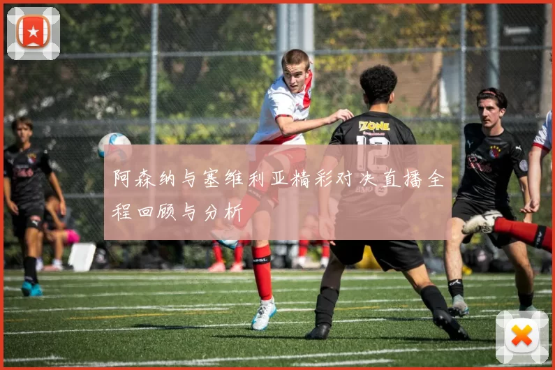 阿森纳与塞维利亚精彩对决直播全程回顾与分析
