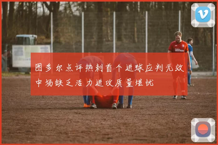 图多尔点评热刺首个进球应判无效中场缺乏活力进攻质量堪忧