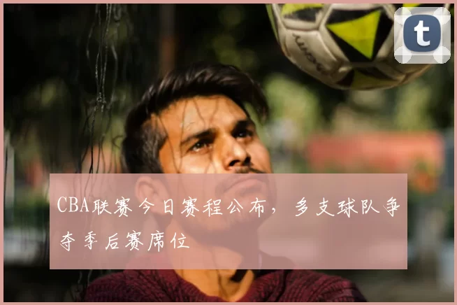 CBA联赛今日赛程公布,多支球队争夺季后赛席位