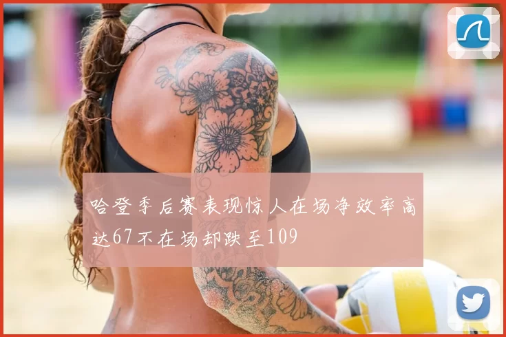 哈登季后赛表现惊人在场净效率高达67不在场却跌至109
