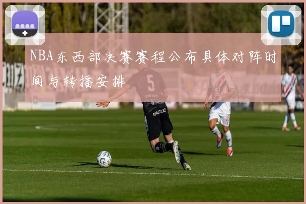 NBA东西部决赛赛程公布具体对阵时间与转播安排