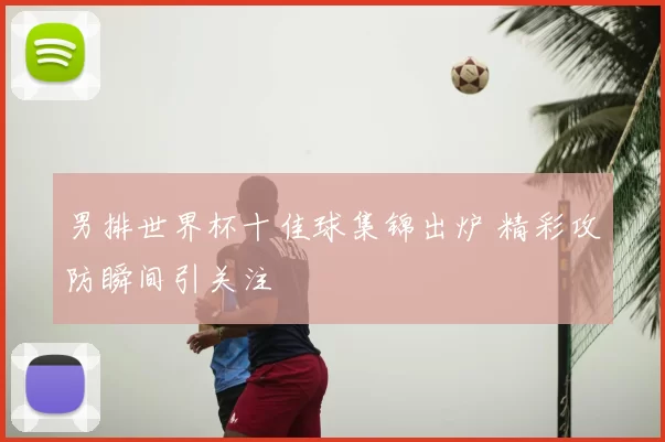 男排世界杯十佳球集锦出炉 精彩攻防瞬间引关注