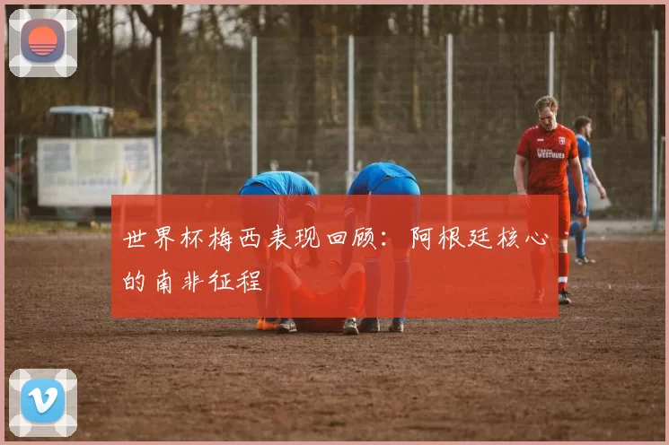世界杯梅西表现回顾:阿根廷核心的南非征程