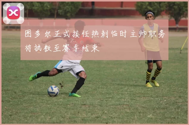 图多尔正式接任热刺临时主帅职务将执教至赛季结束