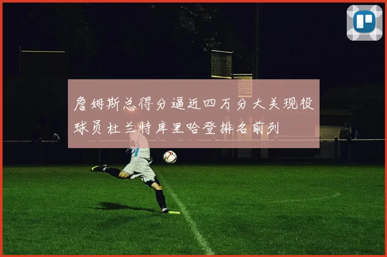 詹姆斯总得分逼近四万分大关现役球员杜兰特库里哈登排名前列