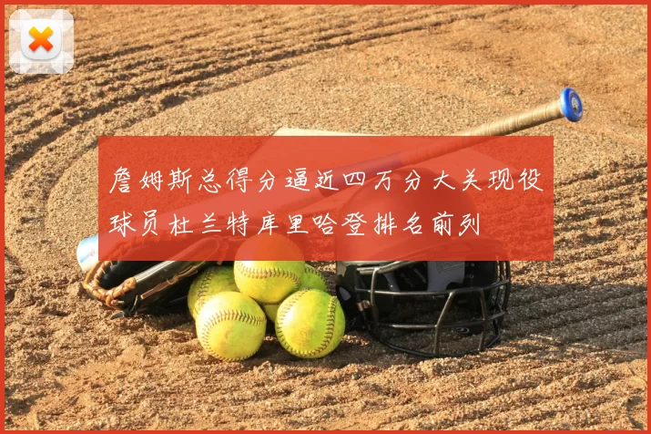 詹姆斯总得分逼近四万分大关现役球员杜兰特库里哈登排名前列