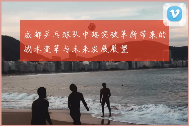 成都乒乓球队中路突破革新带来的战术变革与未来发展展望