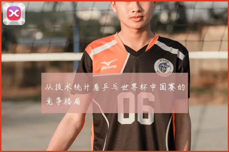 从技术统计看乒乓世界杯中国赛的竞争格局