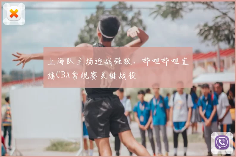 上海队主场迎战强敌，哔哩哔哩直播CBA常规赛关键战役
