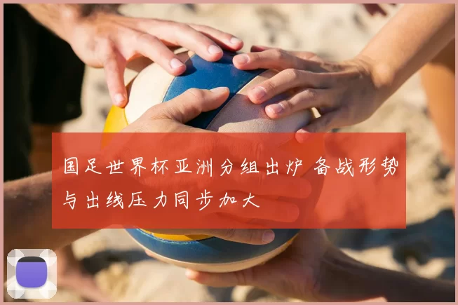 国足世界杯亚洲分组出炉 备战形势与出线压力同步加大