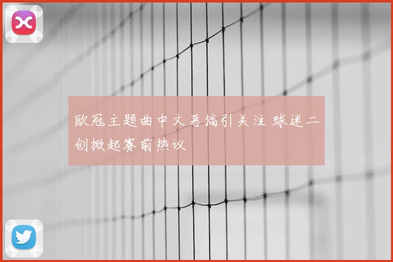 欧冠主题曲中文恶搞引关注 球迷二创掀起赛前热议