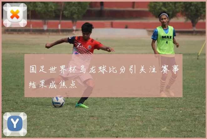 国足世界杯乌龙球比分引关注 赛事结果成焦点
