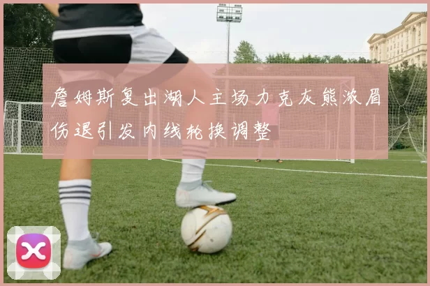 詹姆斯复出湖人主场力克灰熊浓眉伤退引发内线轮换调整